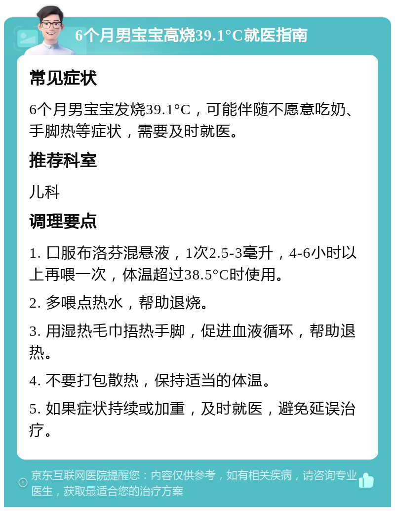 6个月男宝宝高烧39.1°C就医指南 常见症状 6个月男宝宝发烧39.1°C，可能伴随不愿意吃奶、手脚热等症状，需要及时就医。 推荐科室 儿科 调理要点 1. 口服布洛芬混悬液，1次2.5-3毫升，4-6小时以上再喂一次，体温超过38.5°C时使用。 2. 多喂点热水，帮助退烧。 3. 用湿热毛巾捂热手脚，促进血液循环，帮助退热。 4. 不要打包散热，保持适当的体温。 5. 如果症状持续或加重，及时就医，避免延误治疗。