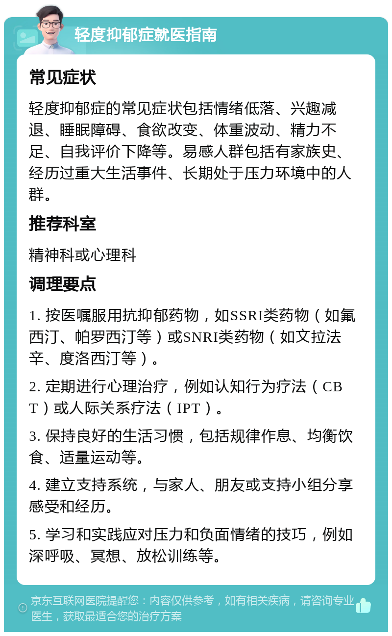 轻度抑郁症就医指南 常见症状 轻度抑郁症的常见症状包括情绪低落、兴趣减退、睡眠障碍、食欲改变、体重波动、精力不足、自我评价下降等。易感人群包括有家族史、经历过重大生活事件、长期处于压力环境中的人群。 推荐科室 精神科或心理科 调理要点 1. 按医嘱服用抗抑郁药物，如SSRI类药物（如氟西汀、帕罗西汀等）或SNRI类药物（如文拉法辛、度洛西汀等）。 2. 定期进行心理治疗，例如认知行为疗法（CBT）或人际关系疗法（IPT）。 3. 保持良好的生活习惯，包括规律作息、均衡饮食、适量运动等。 4. 建立支持系统，与家人、朋友或支持小组分享感受和经历。 5. 学习和实践应对压力和负面情绪的技巧，例如深呼吸、冥想、放松训练等。