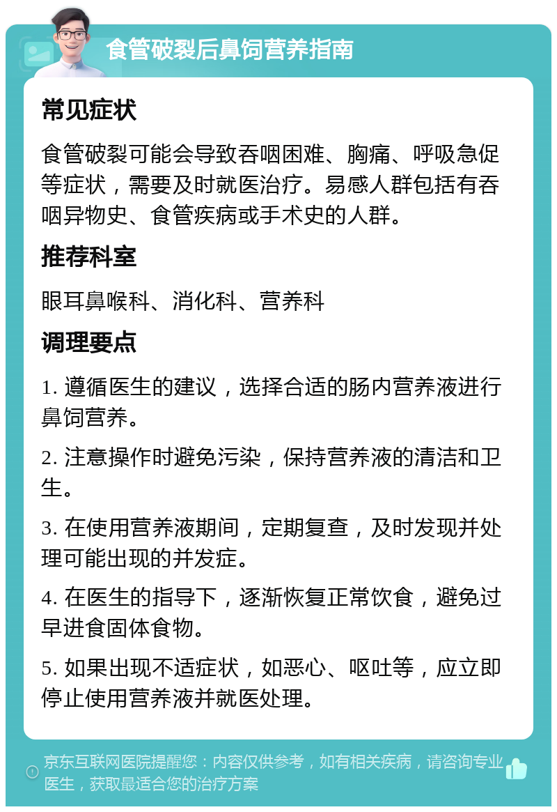 食管破裂后鼻饲营养指南 常见症状 食管破裂可能会导致吞咽困难、胸痛、呼吸急促等症状，需要及时就医治疗。易感人群包括有吞咽异物史、食管疾病或手术史的人群。 推荐科室 眼耳鼻喉科、消化科、营养科 调理要点 1. 遵循医生的建议，选择合适的肠内营养液进行鼻饲营养。 2. 注意操作时避免污染，保持营养液的清洁和卫生。 3. 在使用营养液期间，定期复查，及时发现并处理可能出现的并发症。 4. 在医生的指导下，逐渐恢复正常饮食，避免过早进食固体食物。 5. 如果出现不适症状，如恶心、呕吐等，应立即停止使用营养液并就医处理。