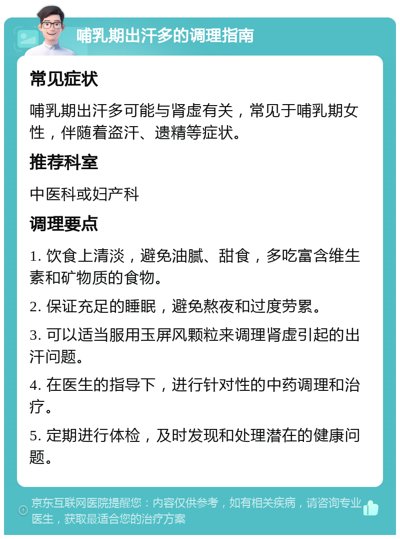 哺乳期出汗多的调理指南 常见症状 哺乳期出汗多可能与肾虚有关，常见于哺乳期女性，伴随着盗汗、遗精等症状。 推荐科室 中医科或妇产科 调理要点 1. 饮食上清淡，避免油腻、甜食，多吃富含维生素和矿物质的食物。 2. 保证充足的睡眠，避免熬夜和过度劳累。 3. 可以适当服用玉屏风颗粒来调理肾虚引起的出汗问题。 4. 在医生的指导下，进行针对性的中药调理和治疗。 5. 定期进行体检，及时发现和处理潜在的健康问题。