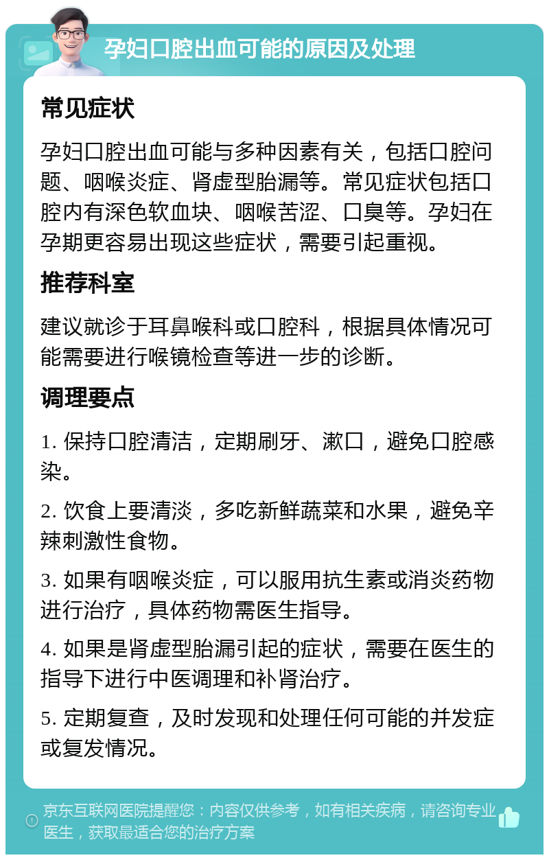 孕妇口腔出血可能的原因及处理 常见症状 孕妇口腔出血可能与多种因素有关，包括口腔问题、咽喉炎症、肾虚型胎漏等。常见症状包括口腔内有深色软血块、咽喉苦涩、口臭等。孕妇在孕期更容易出现这些症状，需要引起重视。 推荐科室 建议就诊于耳鼻喉科或口腔科，根据具体情况可能需要进行喉镜检查等进一步的诊断。 调理要点 1. 保持口腔清洁，定期刷牙、漱口，避免口腔感染。 2. 饮食上要清淡，多吃新鲜蔬菜和水果，避免辛辣刺激性食物。 3. 如果有咽喉炎症，可以服用抗生素或消炎药物进行治疗，具体药物需医生指导。 4. 如果是肾虚型胎漏引起的症状，需要在医生的指导下进行中医调理和补肾治疗。 5. 定期复查，及时发现和处理任何可能的并发症或复发情况。