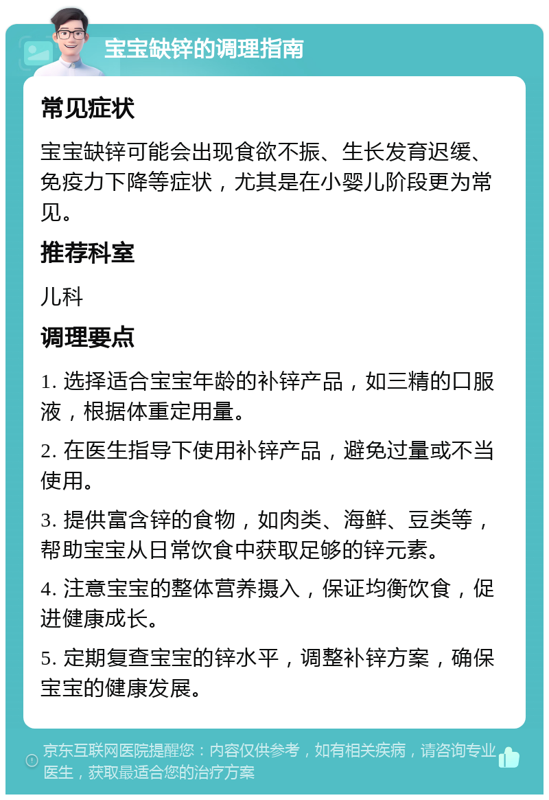 宝宝缺锌的调理指南 常见症状 宝宝缺锌可能会出现食欲不振、生长发育迟缓、免疫力下降等症状，尤其是在小婴儿阶段更为常见。 推荐科室 儿科 调理要点 1. 选择适合宝宝年龄的补锌产品，如三精的口服液，根据体重定用量。 2. 在医生指导下使用补锌产品，避免过量或不当使用。 3. 提供富含锌的食物，如肉类、海鲜、豆类等，帮助宝宝从日常饮食中获取足够的锌元素。 4. 注意宝宝的整体营养摄入，保证均衡饮食，促进健康成长。 5. 定期复查宝宝的锌水平，调整补锌方案，确保宝宝的健康发展。