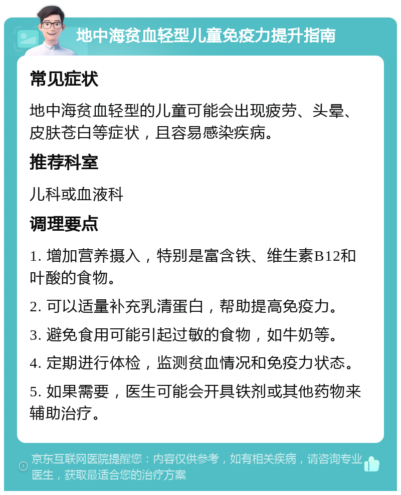 地中海贫血轻型儿童免疫力提升指南 常见症状 地中海贫血轻型的儿童可能会出现疲劳、头晕、皮肤苍白等症状，且容易感染疾病。 推荐科室 儿科或血液科 调理要点 1. 增加营养摄入，特别是富含铁、维生素B12和叶酸的食物。 2. 可以适量补充乳清蛋白，帮助提高免疫力。 3. 避免食用可能引起过敏的食物，如牛奶等。 4. 定期进行体检，监测贫血情况和免疫力状态。 5. 如果需要，医生可能会开具铁剂或其他药物来辅助治疗。