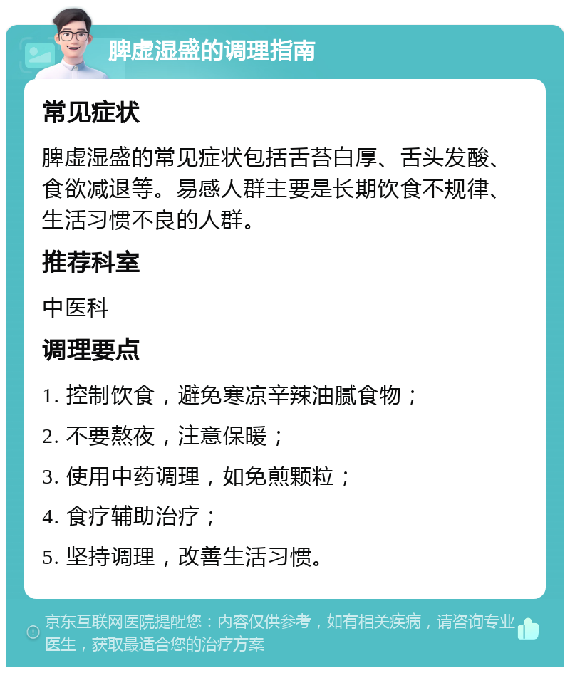 脾虚湿盛的调理指南 常见症状 脾虚湿盛的常见症状包括舌苔白厚、舌头发酸、食欲减退等。易感人群主要是长期饮食不规律、生活习惯不良的人群。 推荐科室 中医科 调理要点 1. 控制饮食，避免寒凉辛辣油腻食物； 2. 不要熬夜，注意保暖； 3. 使用中药调理，如免煎颗粒； 4. 食疗辅助治疗； 5. 坚持调理，改善生活习惯。