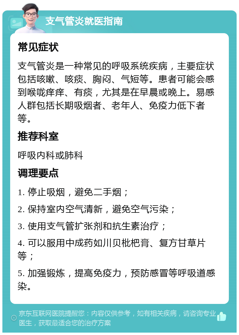 支气管炎就医指南 常见症状 支气管炎是一种常见的呼吸系统疾病，主要症状包括咳嗽、咳痰、胸闷、气短等。患者可能会感到喉咙痒痒、有痰，尤其是在早晨或晚上。易感人群包括长期吸烟者、老年人、免疫力低下者等。 推荐科室 呼吸内科或肺科 调理要点 1. 停止吸烟，避免二手烟； 2. 保持室内空气清新，避免空气污染； 3. 使用支气管扩张剂和抗生素治疗； 4. 可以服用中成药如川贝枇杷膏、复方甘草片等； 5. 加强锻炼，提高免疫力，预防感冒等呼吸道感染。