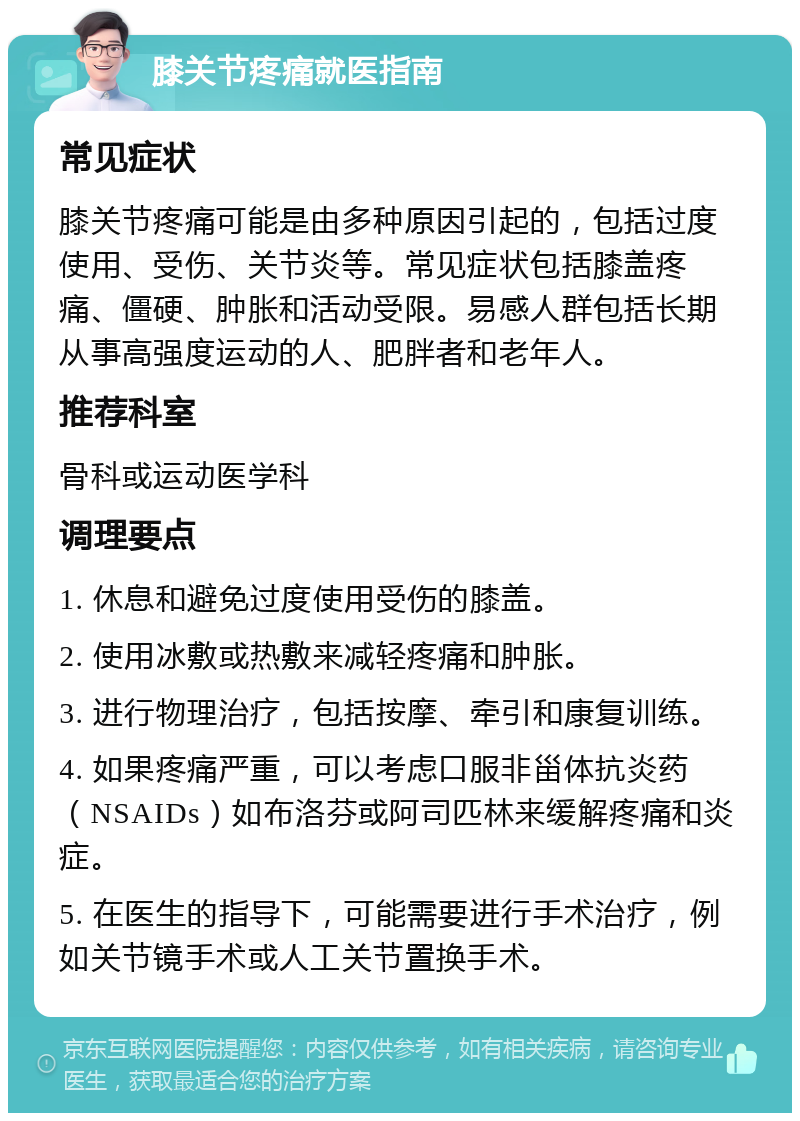 膝关节疼痛就医指南 常见症状 膝关节疼痛可能是由多种原因引起的，包括过度使用、受伤、关节炎等。常见症状包括膝盖疼痛、僵硬、肿胀和活动受限。易感人群包括长期从事高强度运动的人、肥胖者和老年人。 推荐科室 骨科或运动医学科 调理要点 1. 休息和避免过度使用受伤的膝盖。 2. 使用冰敷或热敷来减轻疼痛和肿胀。 3. 进行物理治疗，包括按摩、牵引和康复训练。 4. 如果疼痛严重，可以考虑口服非甾体抗炎药（NSAIDs）如布洛芬或阿司匹林来缓解疼痛和炎症。 5. 在医生的指导下，可能需要进行手术治疗，例如关节镜手术或人工关节置换手术。