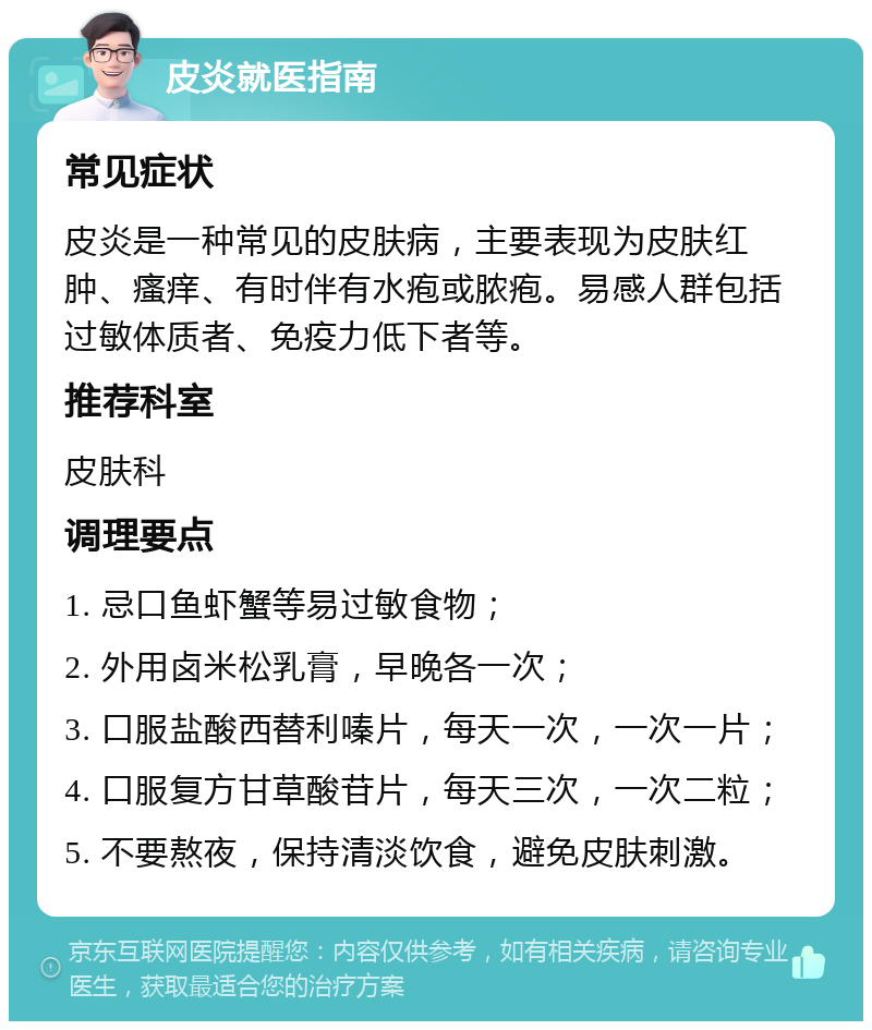 皮炎就医指南 常见症状 皮炎是一种常见的皮肤病，主要表现为皮肤红肿、瘙痒、有时伴有水疱或脓疱。易感人群包括过敏体质者、免疫力低下者等。 推荐科室 皮肤科 调理要点 1. 忌口鱼虾蟹等易过敏食物； 2. 外用卤米松乳膏，早晚各一次； 3. 口服盐酸西替利嗪片，每天一次，一次一片； 4. 口服复方甘草酸苷片，每天三次，一次二粒； 5. 不要熬夜，保持清淡饮食，避免皮肤刺激。