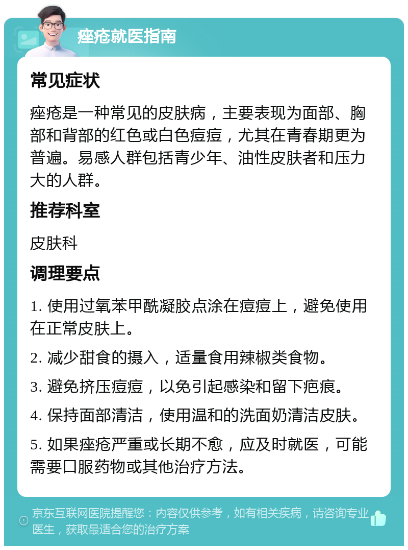 痤疮就医指南 常见症状 痤疮是一种常见的皮肤病，主要表现为面部、胸部和背部的红色或白色痘痘，尤其在青春期更为普遍。易感人群包括青少年、油性皮肤者和压力大的人群。 推荐科室 皮肤科 调理要点 1. 使用过氧苯甲酰凝胶点涂在痘痘上，避免使用在正常皮肤上。 2. 减少甜食的摄入，适量食用辣椒类食物。 3. 避免挤压痘痘，以免引起感染和留下疤痕。 4. 保持面部清洁，使用温和的洗面奶清洁皮肤。 5. 如果痤疮严重或长期不愈，应及时就医，可能需要口服药物或其他治疗方法。