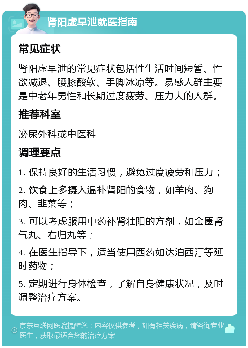 肾阳虚早泄就医指南 常见症状 肾阳虚早泄的常见症状包括性生活时间短暂、性欲减退、腰膝酸软、手脚冰凉等。易感人群主要是中老年男性和长期过度疲劳、压力大的人群。 推荐科室 泌尿外科或中医科 调理要点 1. 保持良好的生活习惯，避免过度疲劳和压力； 2. 饮食上多摄入温补肾阳的食物，如羊肉、狗肉、韭菜等； 3. 可以考虑服用中药补肾壮阳的方剂，如金匮肾气丸、右归丸等； 4. 在医生指导下，适当使用西药如达泊西汀等延时药物； 5. 定期进行身体检查，了解自身健康状况，及时调整治疗方案。