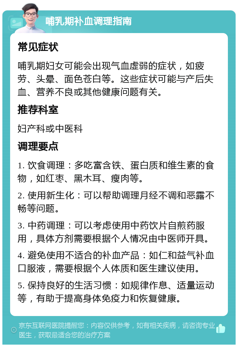 哺乳期补血调理指南 常见症状 哺乳期妇女可能会出现气血虚弱的症状，如疲劳、头晕、面色苍白等。这些症状可能与产后失血、营养不良或其他健康问题有关。 推荐科室 妇产科或中医科 调理要点 1. 饮食调理：多吃富含铁、蛋白质和维生素的食物，如红枣、黑木耳、瘦肉等。 2. 使用新生化：可以帮助调理月经不调和恶露不畅等问题。 3. 中药调理：可以考虑使用中药饮片自煎药服用，具体方剂需要根据个人情况由中医师开具。 4. 避免使用不适合的补血产品：如仁和益气补血口服液，需要根据个人体质和医生建议使用。 5. 保持良好的生活习惯：如规律作息、适量运动等，有助于提高身体免疫力和恢复健康。