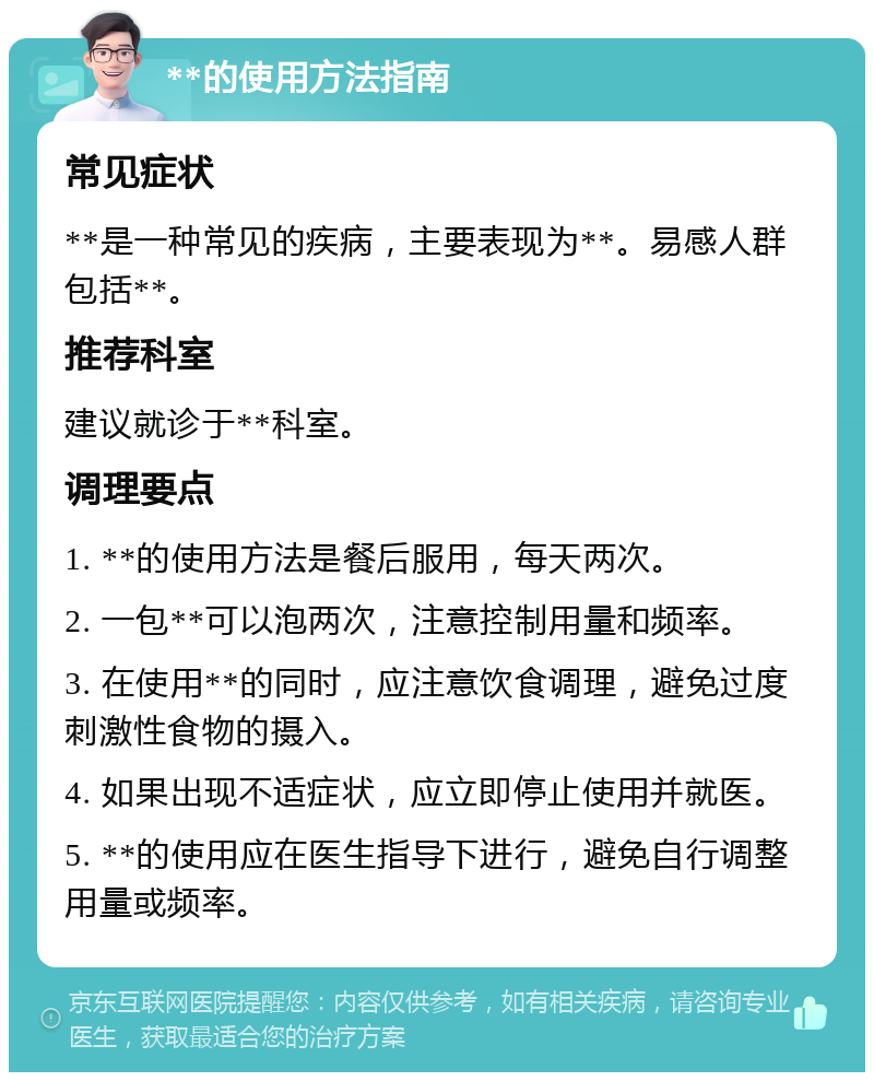 **的使用方法指南 常见症状 **是一种常见的疾病，主要表现为**。易感人群包括**。 推荐科室 建议就诊于**科室。 调理要点 1. **的使用方法是餐后服用，每天两次。 2. 一包**可以泡两次，注意控制用量和频率。 3. 在使用**的同时，应注意饮食调理，避免过度刺激性食物的摄入。 4. 如果出现不适症状，应立即停止使用并就医。 5. **的使用应在医生指导下进行，避免自行调整用量或频率。