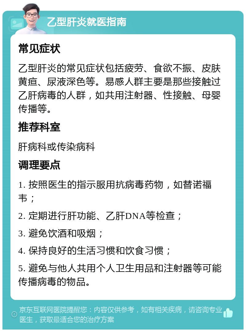 乙型肝炎就医指南 常见症状 乙型肝炎的常见症状包括疲劳、食欲不振、皮肤黄疸、尿液深色等。易感人群主要是那些接触过乙肝病毒的人群，如共用注射器、性接触、母婴传播等。 推荐科室 肝病科或传染病科 调理要点 1. 按照医生的指示服用抗病毒药物，如替诺福韦； 2. 定期进行肝功能、乙肝DNA等检查； 3. 避免饮酒和吸烟； 4. 保持良好的生活习惯和饮食习惯； 5. 避免与他人共用个人卫生用品和注射器等可能传播病毒的物品。