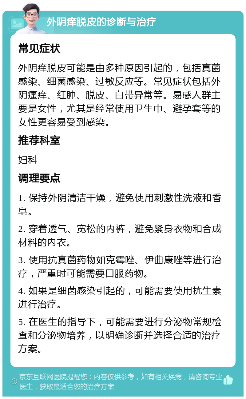 外阴痒脱皮的诊断与治疗 常见症状 外阴痒脱皮可能是由多种原因引起的，包括真菌感染、细菌感染、过敏反应等。常见症状包括外阴瘙痒、红肿、脱皮、白带异常等。易感人群主要是女性，尤其是经常使用卫生巾、避孕套等的女性更容易受到感染。 推荐科室 妇科 调理要点 1. 保持外阴清洁干燥，避免使用刺激性洗液和香皂。 2. 穿着透气、宽松的内裤，避免紧身衣物和合成材料的内衣。 3. 使用抗真菌药物如克霉唑、伊曲康唑等进行治疗，严重时可能需要口服药物。 4. 如果是细菌感染引起的，可能需要使用抗生素进行治疗。 5. 在医生的指导下，可能需要进行分泌物常规检查和分泌物培养，以明确诊断并选择合适的治疗方案。