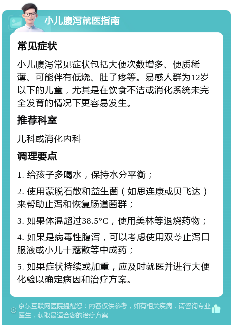 小儿腹泻就医指南 常见症状 小儿腹泻常见症状包括大便次数增多、便质稀薄、可能伴有低烧、肚子疼等。易感人群为12岁以下的儿童，尤其是在饮食不洁或消化系统未完全发育的情况下更容易发生。 推荐科室 儿科或消化内科 调理要点 1. 给孩子多喝水，保持水分平衡； 2. 使用蒙脱石散和益生菌（如思连康或贝飞达）来帮助止泻和恢复肠道菌群； 3. 如果体温超过38.5°C，使用美林等退烧药物； 4. 如果是病毒性腹泻，可以考虑使用双苓止泻口服液或小儿十蔻散等中成药； 5. 如果症状持续或加重，应及时就医并进行大便化验以确定病因和治疗方案。