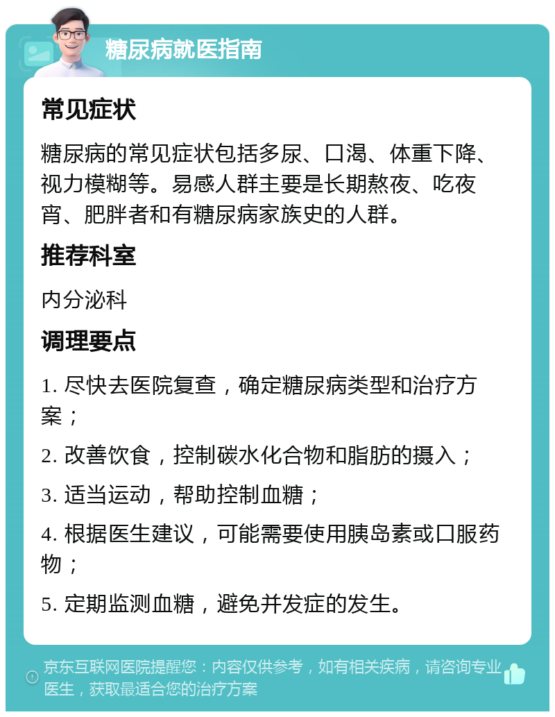 糖尿病就医指南 常见症状 糖尿病的常见症状包括多尿、口渴、体重下降、视力模糊等。易感人群主要是长期熬夜、吃夜宵、肥胖者和有糖尿病家族史的人群。 推荐科室 内分泌科 调理要点 1. 尽快去医院复查，确定糖尿病类型和治疗方案； 2. 改善饮食，控制碳水化合物和脂肪的摄入； 3. 适当运动，帮助控制血糖； 4. 根据医生建议，可能需要使用胰岛素或口服药物； 5. 定期监测血糖，避免并发症的发生。