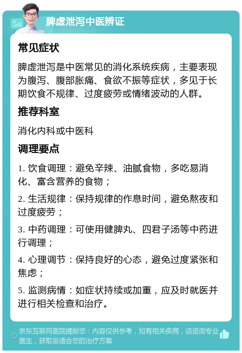 脾虚泄泻中医辨证 常见症状 脾虚泄泻是中医常见的消化系统疾病，主要表现为腹泻、腹部胀痛、食欲不振等症状，多见于长期饮食不规律、过度疲劳或情绪波动的人群。 推荐科室 消化内科或中医科 调理要点 1. 饮食调理：避免辛辣、油腻食物，多吃易消化、富含营养的食物； 2. 生活规律：保持规律的作息时间，避免熬夜和过度疲劳； 3. 中药调理：可使用健脾丸、四君子汤等中药进行调理； 4. 心理调节：保持良好的心态，避免过度紧张和焦虑； 5. 监测病情：如症状持续或加重，应及时就医并进行相关检查和治疗。