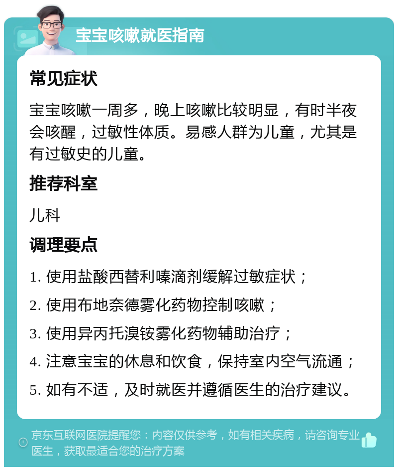 宝宝咳嗽就医指南 常见症状 宝宝咳嗽一周多，晚上咳嗽比较明显，有时半夜会咳醒，过敏性体质。易感人群为儿童，尤其是有过敏史的儿童。 推荐科室 儿科 调理要点 1. 使用盐酸西替利嗪滴剂缓解过敏症状； 2. 使用布地奈德雾化药物控制咳嗽； 3. 使用异丙托溴铵雾化药物辅助治疗； 4. 注意宝宝的休息和饮食，保持室内空气流通； 5. 如有不适，及时就医并遵循医生的治疗建议。