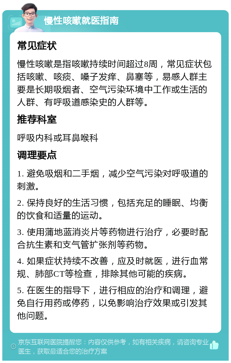 慢性咳嗽就医指南 常见症状 慢性咳嗽是指咳嗽持续时间超过8周，常见症状包括咳嗽、咳痰、嗓子发痒、鼻塞等，易感人群主要是长期吸烟者、空气污染环境中工作或生活的人群、有呼吸道感染史的人群等。 推荐科室 呼吸内科或耳鼻喉科 调理要点 1. 避免吸烟和二手烟，减少空气污染对呼吸道的刺激。 2. 保持良好的生活习惯，包括充足的睡眠、均衡的饮食和适量的运动。 3. 使用蒲地蓝消炎片等药物进行治疗，必要时配合抗生素和支气管扩张剂等药物。 4. 如果症状持续不改善，应及时就医，进行血常规、肺部CT等检查，排除其他可能的疾病。 5. 在医生的指导下，进行相应的治疗和调理，避免自行用药或停药，以免影响治疗效果或引发其他问题。