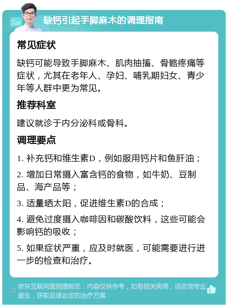 缺钙引起手脚麻木的调理指南 常见症状 缺钙可能导致手脚麻木、肌肉抽搐、骨骼疼痛等症状，尤其在老年人、孕妇、哺乳期妇女、青少年等人群中更为常见。 推荐科室 建议就诊于内分泌科或骨科。 调理要点 1. 补充钙和维生素D，例如服用钙片和鱼肝油； 2. 增加日常摄入富含钙的食物，如牛奶、豆制品、海产品等； 3. 适量晒太阳，促进维生素D的合成； 4. 避免过度摄入咖啡因和碳酸饮料，这些可能会影响钙的吸收； 5. 如果症状严重，应及时就医，可能需要进行进一步的检查和治疗。