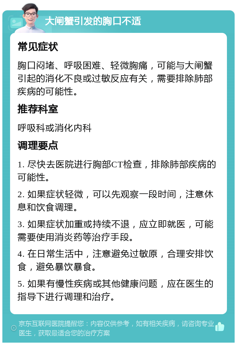 大闸蟹引发的胸口不适 常见症状 胸口闷堵、呼吸困难、轻微胸痛，可能与大闸蟹引起的消化不良或过敏反应有关，需要排除肺部疾病的可能性。 推荐科室 呼吸科或消化内科 调理要点 1. 尽快去医院进行胸部CT检查，排除肺部疾病的可能性。 2. 如果症状轻微，可以先观察一段时间，注意休息和饮食调理。 3. 如果症状加重或持续不退，应立即就医，可能需要使用消炎药等治疗手段。 4. 在日常生活中，注意避免过敏原，合理安排饮食，避免暴饮暴食。 5. 如果有慢性疾病或其他健康问题，应在医生的指导下进行调理和治疗。