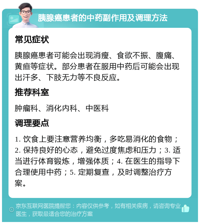 胰腺癌患者的中药副作用及调理方法 常见症状 胰腺癌患者可能会出现消瘦、食欲不振、腹痛、黄疸等症状。部分患者在服用中药后可能会出现出汗多、下肢无力等不良反应。 推荐科室 肿瘤科、消化内科、中医科 调理要点 1. 饮食上要注意营养均衡，多吃易消化的食物；2. 保持良好的心态，避免过度焦虑和压力；3. 适当进行体育锻炼，增强体质；4. 在医生的指导下合理使用中药；5. 定期复查，及时调整治疗方案。