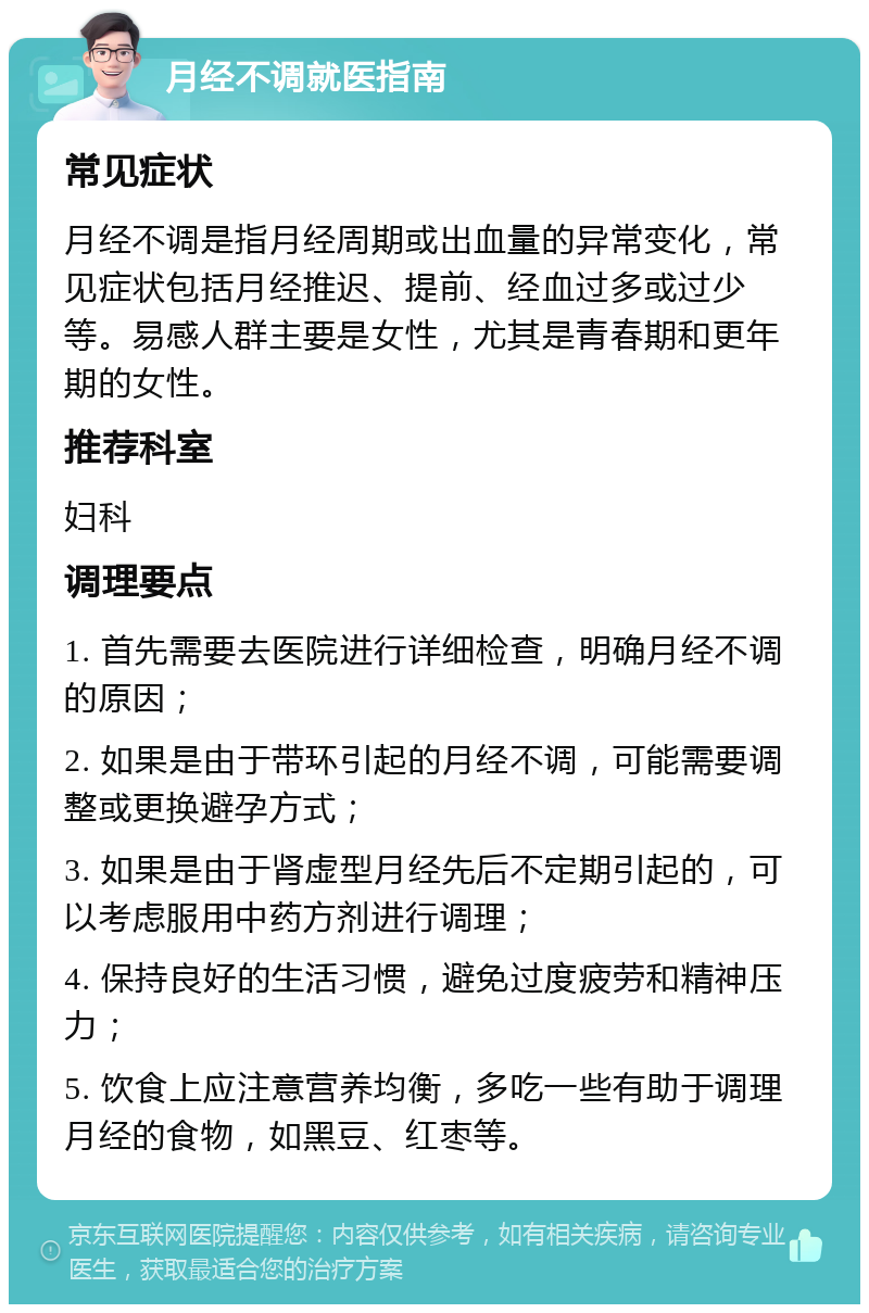 月经不调就医指南 常见症状 月经不调是指月经周期或出血量的异常变化，常见症状包括月经推迟、提前、经血过多或过少等。易感人群主要是女性，尤其是青春期和更年期的女性。 推荐科室 妇科 调理要点 1. 首先需要去医院进行详细检查，明确月经不调的原因； 2. 如果是由于带环引起的月经不调，可能需要调整或更换避孕方式； 3. 如果是由于肾虚型月经先后不定期引起的，可以考虑服用中药方剂进行调理； 4. 保持良好的生活习惯，避免过度疲劳和精神压力； 5. 饮食上应注意营养均衡，多吃一些有助于调理月经的食物，如黑豆、红枣等。