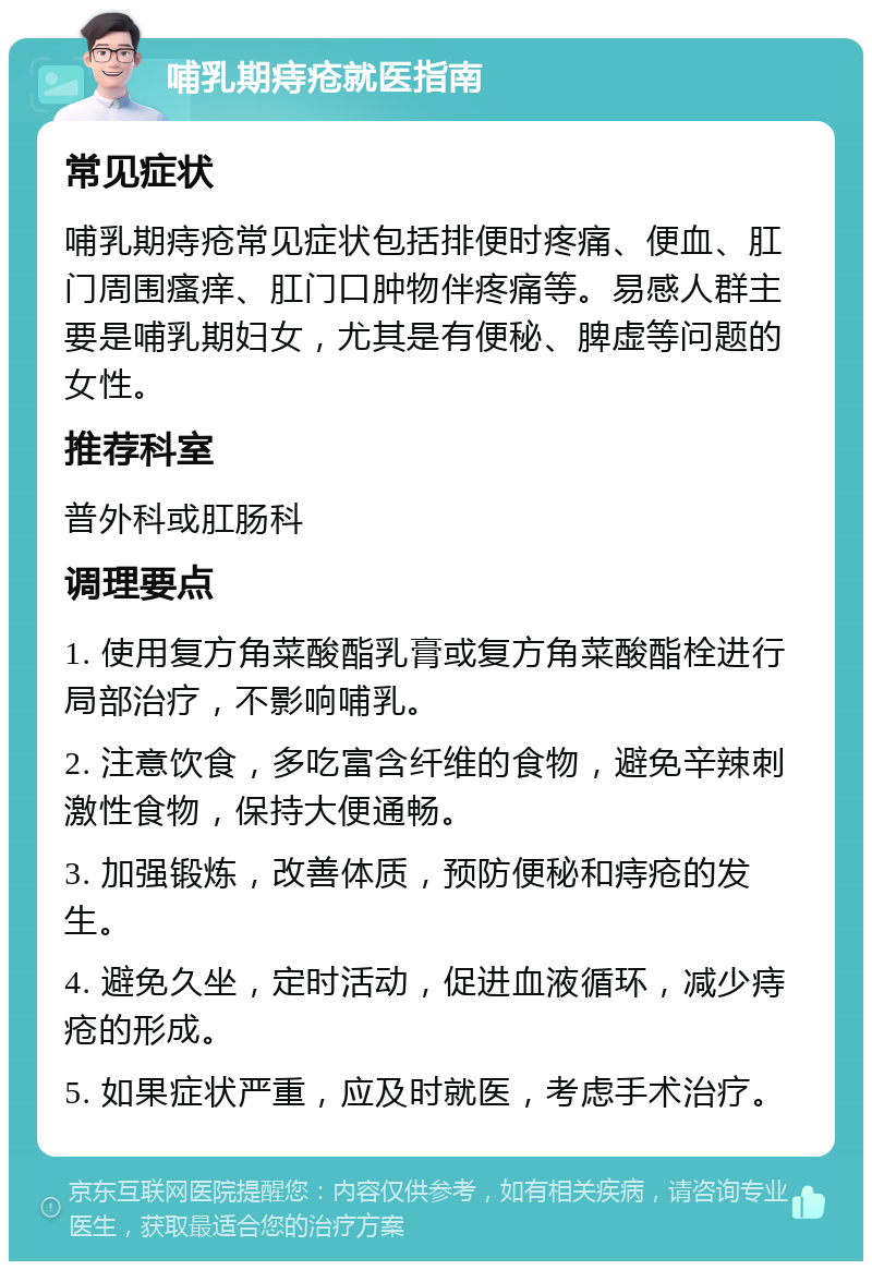 哺乳期痔疮就医指南 常见症状 哺乳期痔疮常见症状包括排便时疼痛、便血、肛门周围瘙痒、肛门口肿物伴疼痛等。易感人群主要是哺乳期妇女，尤其是有便秘、脾虚等问题的女性。 推荐科室 普外科或肛肠科 调理要点 1. 使用复方角菜酸酯乳膏或复方角菜酸酯栓进行局部治疗，不影响哺乳。 2. 注意饮食，多吃富含纤维的食物，避免辛辣刺激性食物，保持大便通畅。 3. 加强锻炼，改善体质，预防便秘和痔疮的发生。 4. 避免久坐，定时活动，促进血液循环，减少痔疮的形成。 5. 如果症状严重，应及时就医，考虑手术治疗。