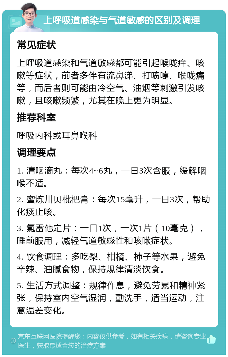 上呼吸道感染与气道敏感的区别及调理 常见症状 上呼吸道感染和气道敏感都可能引起喉咙痒、咳嗽等症状，前者多伴有流鼻涕、打喷嚏、喉咙痛等，而后者则可能由冷空气、油烟等刺激引发咳嗽，且咳嗽频繁，尤其在晚上更为明显。 推荐科室 呼吸内科或耳鼻喉科 调理要点 1. 清咽滴丸：每次4~6丸，一日3次含服，缓解咽喉不适。 2. 蜜炼川贝枇杷膏：每次15毫升，一日3次，帮助化痰止咳。 3. 氯雷他定片：一日1次，一次1片（10毫克），睡前服用，减轻气道敏感性和咳嗽症状。 4. 饮食调理：多吃梨、柑橘、柿子等水果，避免辛辣、油腻食物，保持规律清淡饮食。 5. 生活方式调整：规律作息，避免劳累和精神紧张，保持室内空气湿润，勤洗手，适当运动，注意温差变化。