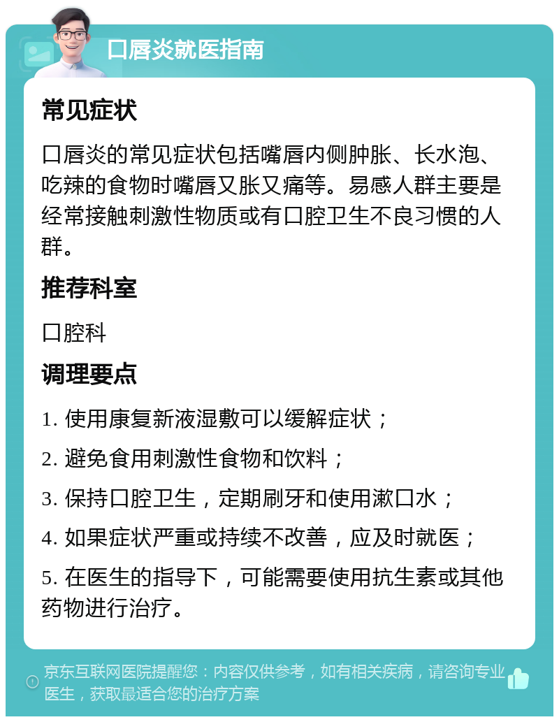 口唇炎就医指南 常见症状 口唇炎的常见症状包括嘴唇内侧肿胀、长水泡、吃辣的食物时嘴唇又胀又痛等。易感人群主要是经常接触刺激性物质或有口腔卫生不良习惯的人群。 推荐科室 口腔科 调理要点 1. 使用康复新液湿敷可以缓解症状； 2. 避免食用刺激性食物和饮料； 3. 保持口腔卫生，定期刷牙和使用漱口水； 4. 如果症状严重或持续不改善，应及时就医； 5. 在医生的指导下，可能需要使用抗生素或其他药物进行治疗。