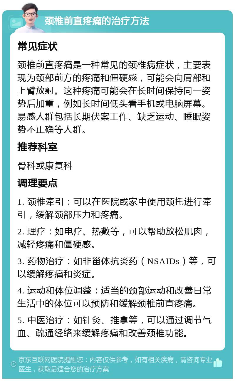 颈椎前直疼痛的治疗方法 常见症状 颈椎前直疼痛是一种常见的颈椎病症状，主要表现为颈部前方的疼痛和僵硬感，可能会向肩部和上臂放射。这种疼痛可能会在长时间保持同一姿势后加重，例如长时间低头看手机或电脑屏幕。易感人群包括长期伏案工作、缺乏运动、睡眠姿势不正确等人群。 推荐科室 骨科或康复科 调理要点 1. 颈椎牵引：可以在医院或家中使用颈托进行牵引，缓解颈部压力和疼痛。 2. 理疗：如电疗、热敷等，可以帮助放松肌肉，减轻疼痛和僵硬感。 3. 药物治疗：如非甾体抗炎药（NSAIDs）等，可以缓解疼痛和炎症。 4. 运动和体位调整：适当的颈部运动和改善日常生活中的体位可以预防和缓解颈椎前直疼痛。 5. 中医治疗：如针灸、推拿等，可以通过调节气血、疏通经络来缓解疼痛和改善颈椎功能。