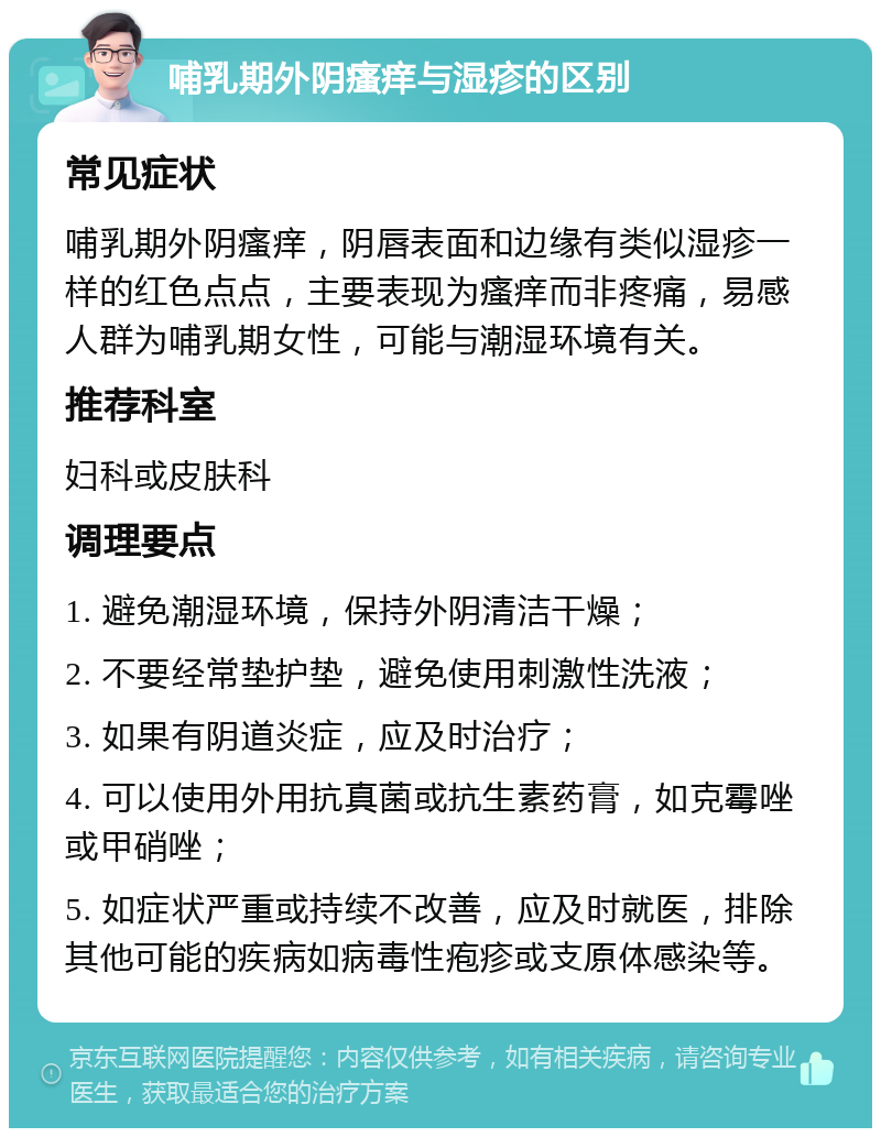 哺乳期外阴瘙痒与湿疹的区别 常见症状 哺乳期外阴瘙痒，阴唇表面和边缘有类似湿疹一样的红色点点，主要表现为瘙痒而非疼痛，易感人群为哺乳期女性，可能与潮湿环境有关。 推荐科室 妇科或皮肤科 调理要点 1. 避免潮湿环境，保持外阴清洁干燥； 2. 不要经常垫护垫，避免使用刺激性洗液； 3. 如果有阴道炎症，应及时治疗； 4. 可以使用外用抗真菌或抗生素药膏，如克霉唑或甲硝唑； 5. 如症状严重或持续不改善，应及时就医，排除其他可能的疾病如病毒性疱疹或支原体感染等。