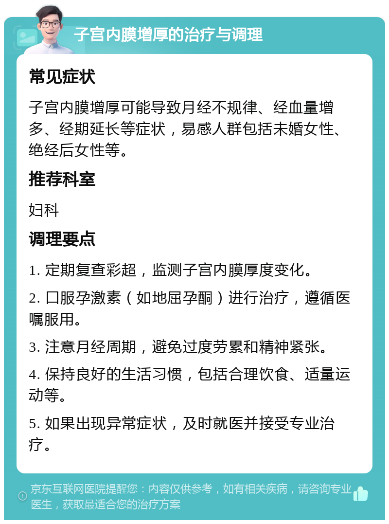 子宫内膜增厚的治疗与调理 常见症状 子宫内膜增厚可能导致月经不规律、经血量增多、经期延长等症状，易感人群包括未婚女性、绝经后女性等。 推荐科室 妇科 调理要点 1. 定期复查彩超，监测子宫内膜厚度变化。 2. 口服孕激素（如地屈孕酮）进行治疗，遵循医嘱服用。 3. 注意月经周期，避免过度劳累和精神紧张。 4. 保持良好的生活习惯，包括合理饮食、适量运动等。 5. 如果出现异常症状，及时就医并接受专业治疗。