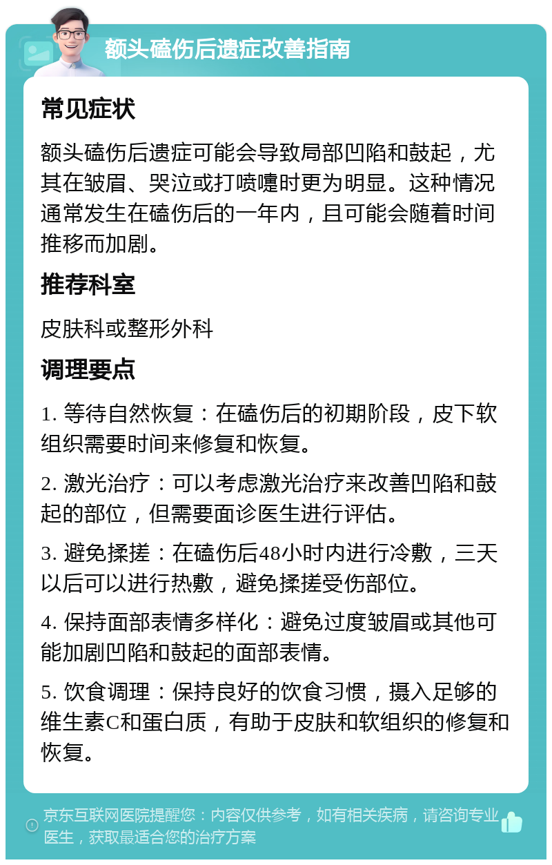 额头磕伤后遗症改善指南 常见症状 额头磕伤后遗症可能会导致局部凹陷和鼓起，尤其在皱眉、哭泣或打喷嚏时更为明显。这种情况通常发生在磕伤后的一年内，且可能会随着时间推移而加剧。 推荐科室 皮肤科或整形外科 调理要点 1. 等待自然恢复：在磕伤后的初期阶段，皮下软组织需要时间来修复和恢复。 2. 激光治疗：可以考虑激光治疗来改善凹陷和鼓起的部位，但需要面诊医生进行评估。 3. 避免揉搓：在磕伤后48小时内进行冷敷，三天以后可以进行热敷，避免揉搓受伤部位。 4. 保持面部表情多样化：避免过度皱眉或其他可能加剧凹陷和鼓起的面部表情。 5. 饮食调理：保持良好的饮食习惯，摄入足够的维生素C和蛋白质，有助于皮肤和软组织的修复和恢复。