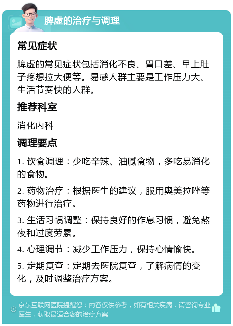 脾虚的治疗与调理 常见症状 脾虚的常见症状包括消化不良、胃口差、早上肚子疼想拉大便等。易感人群主要是工作压力大、生活节奏快的人群。 推荐科室 消化内科 调理要点 1. 饮食调理：少吃辛辣、油腻食物，多吃易消化的食物。 2. 药物治疗：根据医生的建议，服用奥美拉唑等药物进行治疗。 3. 生活习惯调整：保持良好的作息习惯，避免熬夜和过度劳累。 4. 心理调节：减少工作压力，保持心情愉快。 5. 定期复查：定期去医院复查，了解病情的变化，及时调整治疗方案。