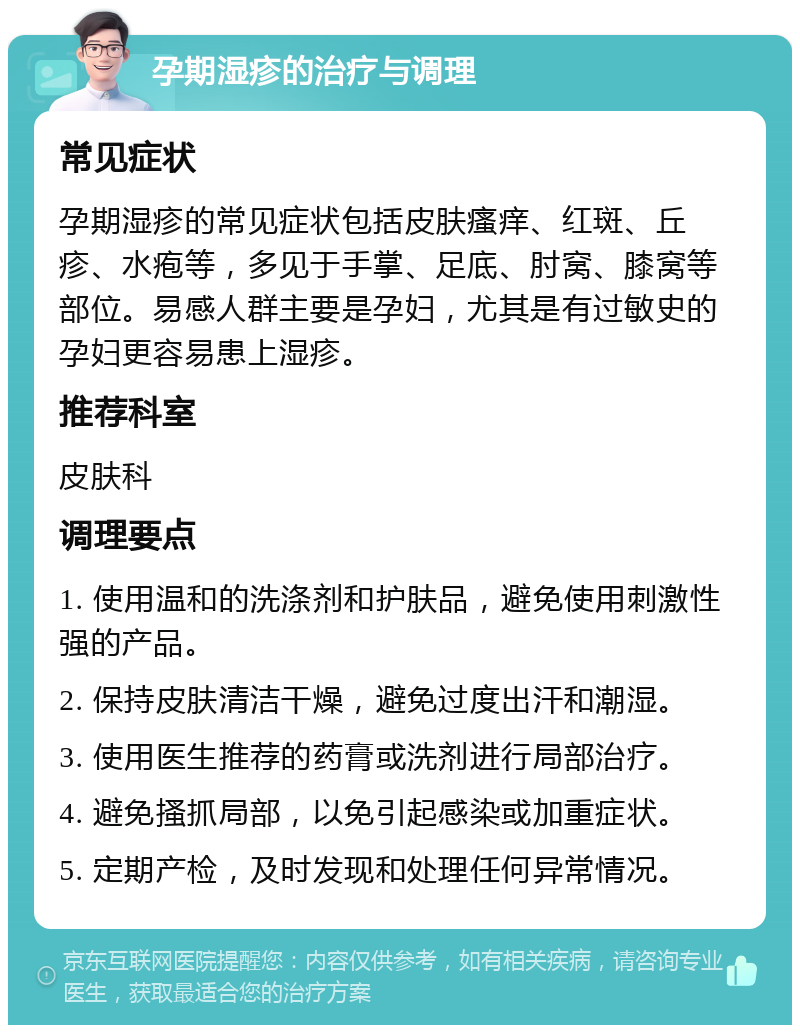 孕期湿疹的治疗与调理 常见症状 孕期湿疹的常见症状包括皮肤瘙痒、红斑、丘疹、水疱等，多见于手掌、足底、肘窝、膝窝等部位。易感人群主要是孕妇，尤其是有过敏史的孕妇更容易患上湿疹。 推荐科室 皮肤科 调理要点 1. 使用温和的洗涤剂和护肤品，避免使用刺激性强的产品。 2. 保持皮肤清洁干燥，避免过度出汗和潮湿。 3. 使用医生推荐的药膏或洗剂进行局部治疗。 4. 避免搔抓局部，以免引起感染或加重症状。 5. 定期产检，及时发现和处理任何异常情况。