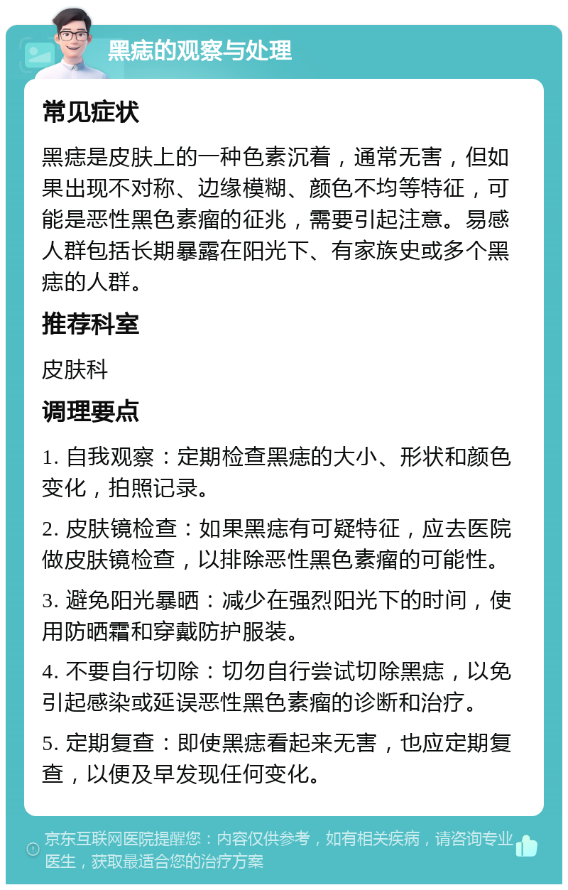 黑痣的观察与处理 常见症状 黑痣是皮肤上的一种色素沉着，通常无害，但如果出现不对称、边缘模糊、颜色不均等特征，可能是恶性黑色素瘤的征兆，需要引起注意。易感人群包括长期暴露在阳光下、有家族史或多个黑痣的人群。 推荐科室 皮肤科 调理要点 1. 自我观察：定期检查黑痣的大小、形状和颜色变化，拍照记录。 2. 皮肤镜检查：如果黑痣有可疑特征，应去医院做皮肤镜检查，以排除恶性黑色素瘤的可能性。 3. 避免阳光暴晒：减少在强烈阳光下的时间，使用防晒霜和穿戴防护服装。 4. 不要自行切除：切勿自行尝试切除黑痣，以免引起感染或延误恶性黑色素瘤的诊断和治疗。 5. 定期复查：即使黑痣看起来无害，也应定期复查，以便及早发现任何变化。