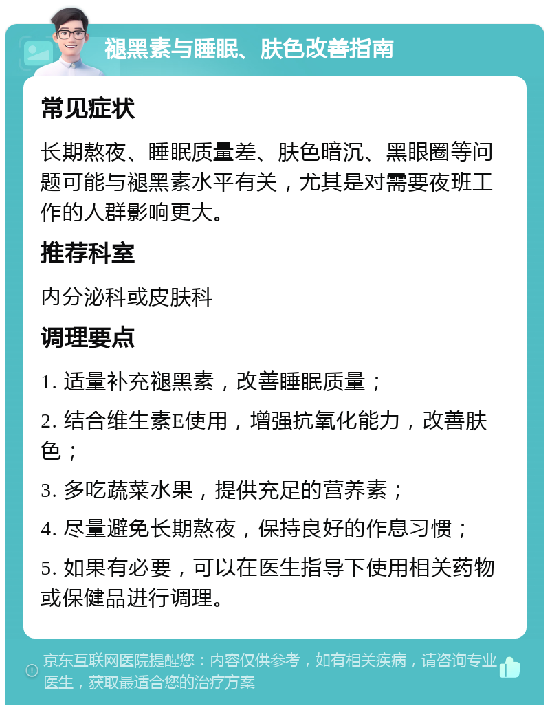 褪黑素与睡眠、肤色改善指南 常见症状 长期熬夜、睡眠质量差、肤色暗沉、黑眼圈等问题可能与褪黑素水平有关，尤其是对需要夜班工作的人群影响更大。 推荐科室 内分泌科或皮肤科 调理要点 1. 适量补充褪黑素，改善睡眠质量； 2. 结合维生素E使用，增强抗氧化能力，改善肤色； 3. 多吃蔬菜水果，提供充足的营养素； 4. 尽量避免长期熬夜，保持良好的作息习惯； 5. 如果有必要，可以在医生指导下使用相关药物或保健品进行调理。