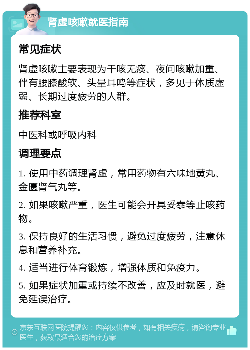 肾虚咳嗽就医指南 常见症状 肾虚咳嗽主要表现为干咳无痰、夜间咳嗽加重、伴有腰膝酸软、头晕耳鸣等症状，多见于体质虚弱、长期过度疲劳的人群。 推荐科室 中医科或呼吸内科 调理要点 1. 使用中药调理肾虚，常用药物有六味地黄丸、金匮肾气丸等。 2. 如果咳嗽严重，医生可能会开具妥泰等止咳药物。 3. 保持良好的生活习惯，避免过度疲劳，注意休息和营养补充。 4. 适当进行体育锻炼，增强体质和免疫力。 5. 如果症状加重或持续不改善，应及时就医，避免延误治疗。