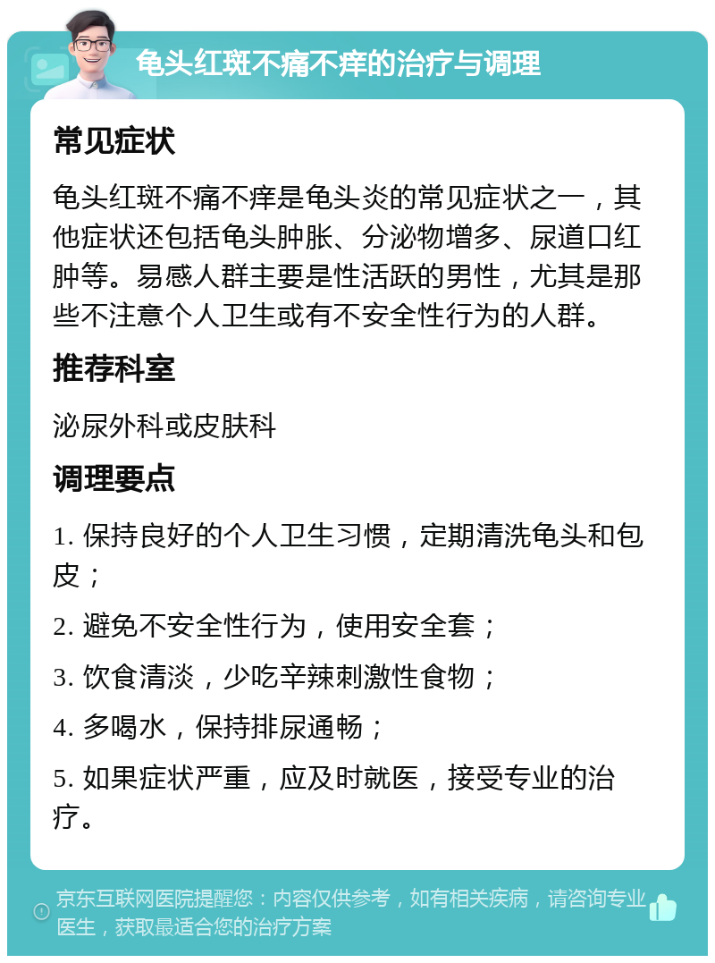 龟头红斑不痛不痒的治疗与调理 常见症状 龟头红斑不痛不痒是龟头炎的常见症状之一，其他症状还包括龟头肿胀、分泌物增多、尿道口红肿等。易感人群主要是性活跃的男性，尤其是那些不注意个人卫生或有不安全性行为的人群。 推荐科室 泌尿外科或皮肤科 调理要点 1. 保持良好的个人卫生习惯，定期清洗龟头和包皮； 2. 避免不安全性行为，使用安全套； 3. 饮食清淡，少吃辛辣刺激性食物； 4. 多喝水，保持排尿通畅； 5. 如果症状严重，应及时就医，接受专业的治疗。