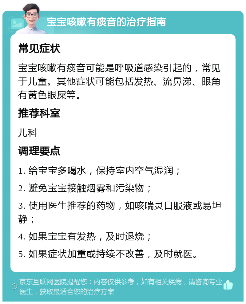 宝宝咳嗽有痰音的治疗指南 常见症状 宝宝咳嗽有痰音可能是呼吸道感染引起的，常见于儿童。其他症状可能包括发热、流鼻涕、眼角有黄色眼屎等。 推荐科室 儿科 调理要点 1. 给宝宝多喝水，保持室内空气湿润； 2. 避免宝宝接触烟雾和污染物； 3. 使用医生推荐的药物，如咳喘灵口服液或易坦静； 4. 如果宝宝有发热，及时退烧； 5. 如果症状加重或持续不改善，及时就医。