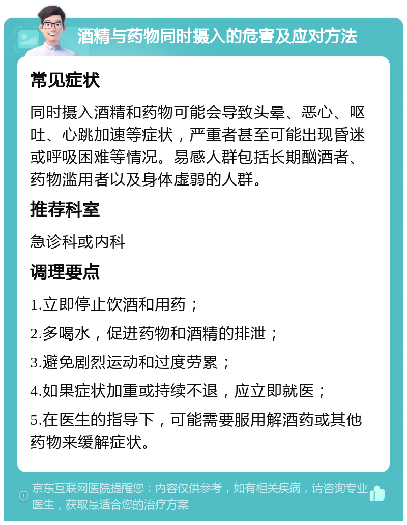 酒精与药物同时摄入的危害及应对方法 常见症状 同时摄入酒精和药物可能会导致头晕、恶心、呕吐、心跳加速等症状，严重者甚至可能出现昏迷或呼吸困难等情况。易感人群包括长期酗酒者、药物滥用者以及身体虚弱的人群。 推荐科室 急诊科或内科 调理要点 1.立即停止饮酒和用药； 2.多喝水，促进药物和酒精的排泄； 3.避免剧烈运动和过度劳累； 4.如果症状加重或持续不退，应立即就医； 5.在医生的指导下，可能需要服用解酒药或其他药物来缓解症状。