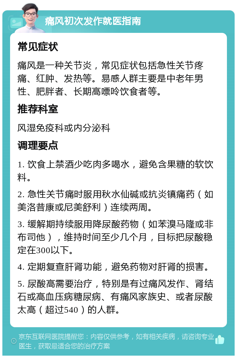 痛风初次发作就医指南 常见症状 痛风是一种关节炎，常见症状包括急性关节疼痛、红肿、发热等。易感人群主要是中老年男性、肥胖者、长期高嘌呤饮食者等。 推荐科室 风湿免疫科或内分泌科 调理要点 1. 饮食上禁酒少吃肉多喝水，避免含果糖的软饮料。 2. 急性关节痛时服用秋水仙碱或抗炎镇痛药（如美洛昔康或尼美舒利）连续两周。 3. 缓解期持续服用降尿酸药物（如苯溴马隆或非布司他），维持时间至少几个月，目标把尿酸稳定在300以下。 4. 定期复查肝肾功能，避免药物对肝肾的损害。 5. 尿酸高需要治疗，特别是有过痛风发作、肾结石或高血压病糖尿病、有痛风家族史、或者尿酸太高（超过540）的人群。