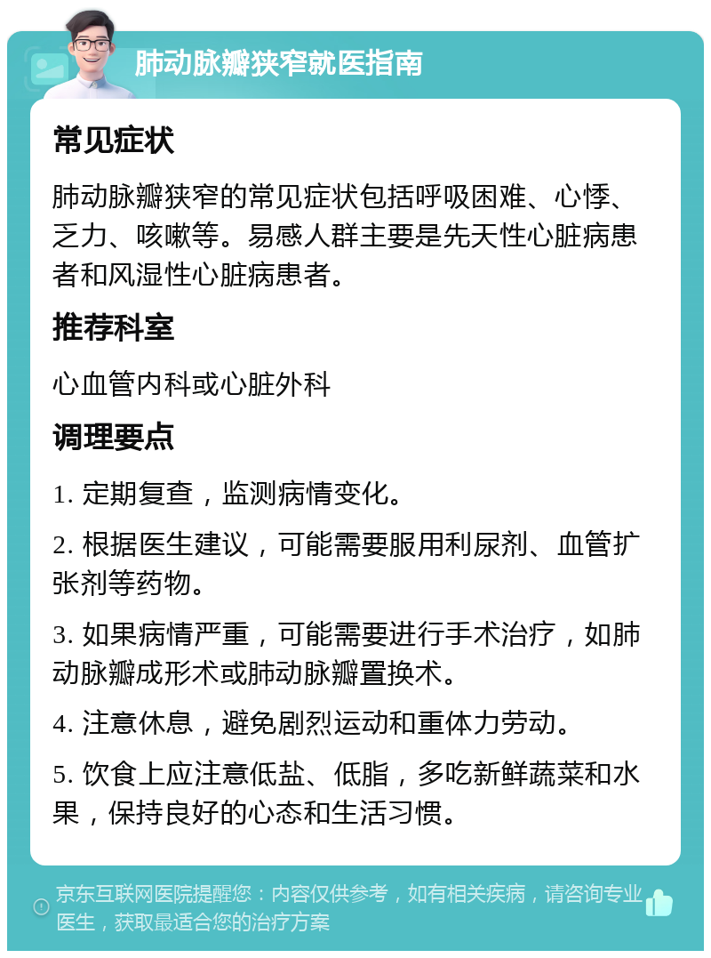 肺动脉瓣狭窄就医指南 常见症状 肺动脉瓣狭窄的常见症状包括呼吸困难、心悸、乏力、咳嗽等。易感人群主要是先天性心脏病患者和风湿性心脏病患者。 推荐科室 心血管内科或心脏外科 调理要点 1. 定期复查，监测病情变化。 2. 根据医生建议，可能需要服用利尿剂、血管扩张剂等药物。 3. 如果病情严重，可能需要进行手术治疗，如肺动脉瓣成形术或肺动脉瓣置换术。 4. 注意休息，避免剧烈运动和重体力劳动。 5. 饮食上应注意低盐、低脂，多吃新鲜蔬菜和水果，保持良好的心态和生活习惯。