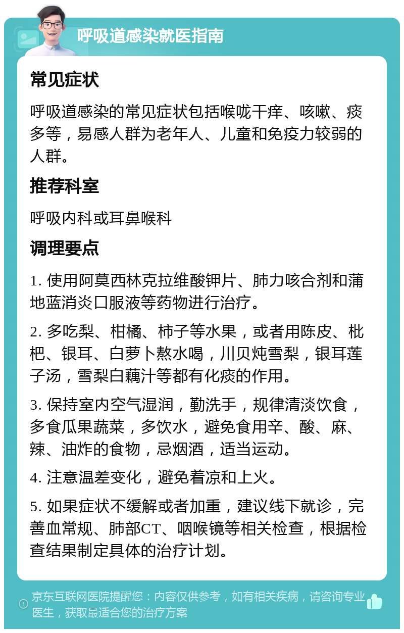 呼吸道感染就医指南 常见症状 呼吸道感染的常见症状包括喉咙干痒、咳嗽、痰多等，易感人群为老年人、儿童和免疫力较弱的人群。 推荐科室 呼吸内科或耳鼻喉科 调理要点 1. 使用阿莫西林克拉维酸钾片、肺力咳合剂和蒲地蓝消炎口服液等药物进行治疗。 2. 多吃梨、柑橘、柿子等水果，或者用陈皮、枇杷、银耳、白萝卜熬水喝，川贝炖雪梨，银耳莲子汤，雪梨白藕汁等都有化痰的作用。 3. 保持室内空气湿润，勤洗手，规律清淡饮食，多食瓜果蔬菜，多饮水，避免食用辛、酸、麻、辣、油炸的食物，忌烟酒，适当运动。 4. 注意温差变化，避免着凉和上火。 5. 如果症状不缓解或者加重，建议线下就诊，完善血常规、肺部CT、咽喉镜等相关检查，根据检查结果制定具体的治疗计划。