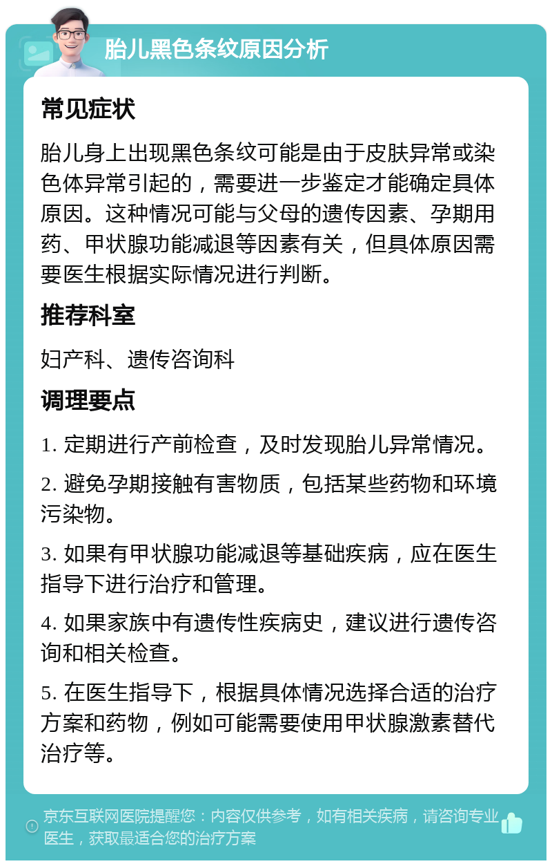 胎儿黑色条纹原因分析 常见症状 胎儿身上出现黑色条纹可能是由于皮肤异常或染色体异常引起的，需要进一步鉴定才能确定具体原因。这种情况可能与父母的遗传因素、孕期用药、甲状腺功能减退等因素有关，但具体原因需要医生根据实际情况进行判断。 推荐科室 妇产科、遗传咨询科 调理要点 1. 定期进行产前检查，及时发现胎儿异常情况。 2. 避免孕期接触有害物质，包括某些药物和环境污染物。 3. 如果有甲状腺功能减退等基础疾病，应在医生指导下进行治疗和管理。 4. 如果家族中有遗传性疾病史，建议进行遗传咨询和相关检查。 5. 在医生指导下，根据具体情况选择合适的治疗方案和药物，例如可能需要使用甲状腺激素替代治疗等。