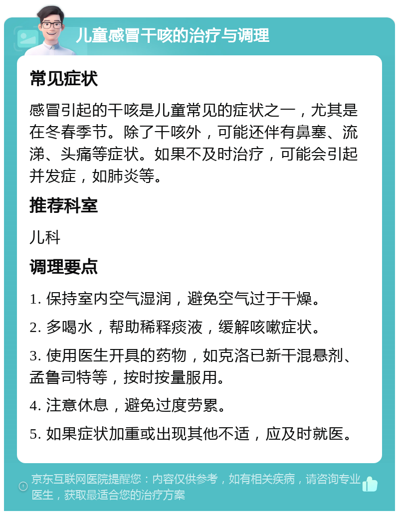 儿童感冒干咳的治疗与调理 常见症状 感冒引起的干咳是儿童常见的症状之一，尤其是在冬春季节。除了干咳外，可能还伴有鼻塞、流涕、头痛等症状。如果不及时治疗，可能会引起并发症，如肺炎等。 推荐科室 儿科 调理要点 1. 保持室内空气湿润，避免空气过于干燥。 2. 多喝水，帮助稀释痰液，缓解咳嗽症状。 3. 使用医生开具的药物，如克洛已新干混悬剂、孟鲁司特等，按时按量服用。 4. 注意休息，避免过度劳累。 5. 如果症状加重或出现其他不适，应及时就医。