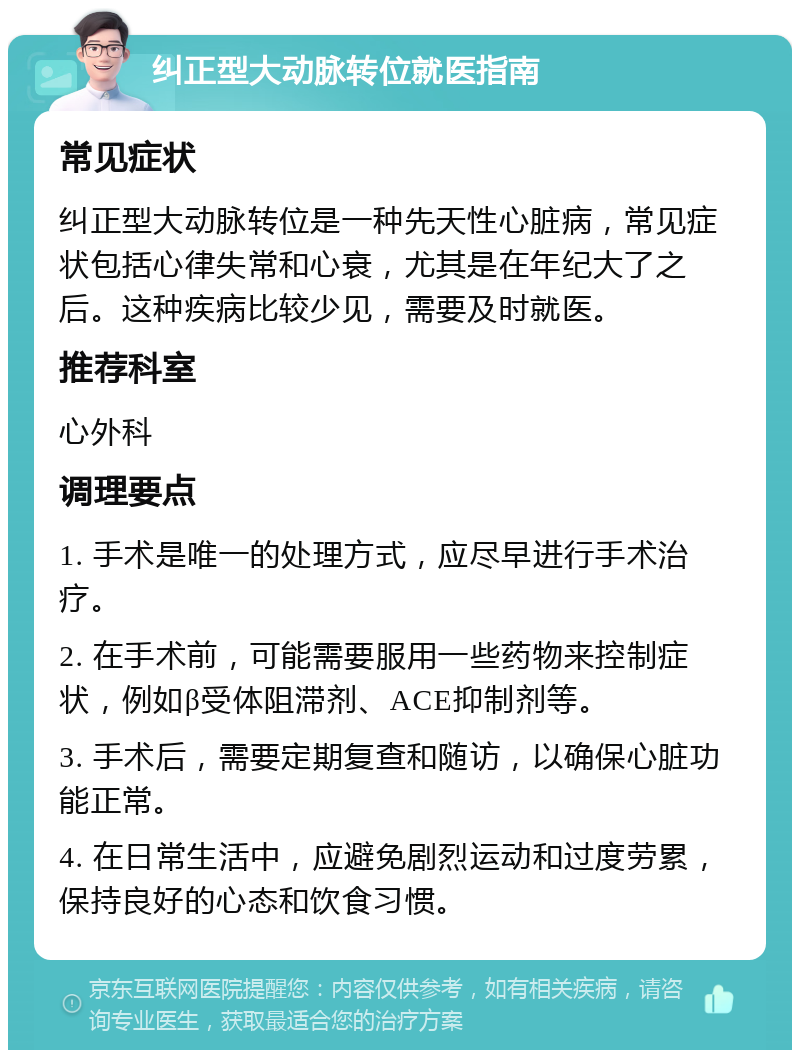 纠正型大动脉转位就医指南 常见症状 纠正型大动脉转位是一种先天性心脏病，常见症状包括心律失常和心衰，尤其是在年纪大了之后。这种疾病比较少见，需要及时就医。 推荐科室 心外科 调理要点 1. 手术是唯一的处理方式，应尽早进行手术治疗。 2. 在手术前，可能需要服用一些药物来控制症状，例如β受体阻滞剂、ACE抑制剂等。 3. 手术后，需要定期复查和随访，以确保心脏功能正常。 4. 在日常生活中，应避免剧烈运动和过度劳累，保持良好的心态和饮食习惯。