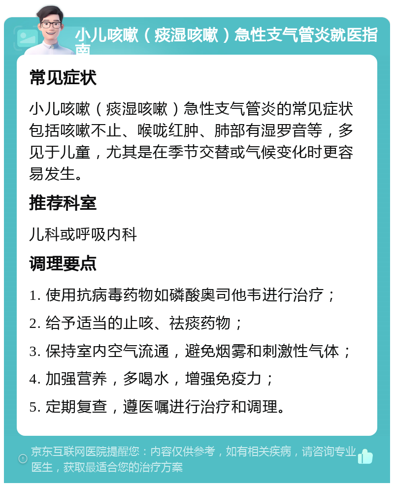 小儿咳嗽（痰湿咳嗽）急性支气管炎就医指南 常见症状 小儿咳嗽（痰湿咳嗽）急性支气管炎的常见症状包括咳嗽不止、喉咙红肿、肺部有湿罗音等，多见于儿童，尤其是在季节交替或气候变化时更容易发生。 推荐科室 儿科或呼吸内科 调理要点 1. 使用抗病毒药物如磷酸奥司他韦进行治疗； 2. 给予适当的止咳、祛痰药物； 3. 保持室内空气流通，避免烟雾和刺激性气体； 4. 加强营养，多喝水，增强免疫力； 5. 定期复查，遵医嘱进行治疗和调理。