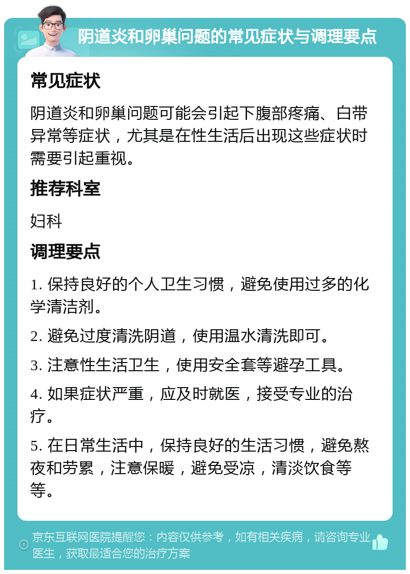 阴道炎和卵巢问题的常见症状与调理要点 常见症状 阴道炎和卵巢问题可能会引起下腹部疼痛、白带异常等症状，尤其是在性生活后出现这些症状时需要引起重视。 推荐科室 妇科 调理要点 1. 保持良好的个人卫生习惯，避免使用过多的化学清洁剂。 2. 避免过度清洗阴道，使用温水清洗即可。 3. 注意性生活卫生，使用安全套等避孕工具。 4. 如果症状严重，应及时就医，接受专业的治疗。 5. 在日常生活中，保持良好的生活习惯，避免熬夜和劳累，注意保暖，避免受凉，清淡饮食等等。