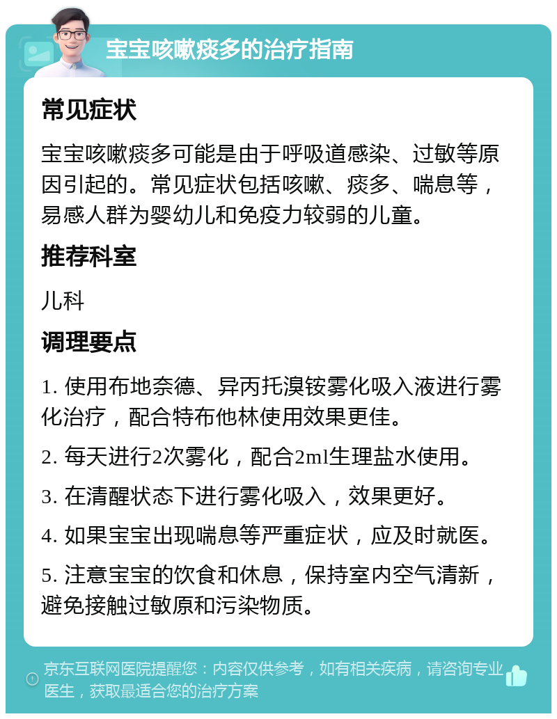 宝宝咳嗽痰多的治疗指南 常见症状 宝宝咳嗽痰多可能是由于呼吸道感染、过敏等原因引起的。常见症状包括咳嗽、痰多、喘息等，易感人群为婴幼儿和免疫力较弱的儿童。 推荐科室 儿科 调理要点 1. 使用布地奈德、异丙托溴铵雾化吸入液进行雾化治疗，配合特布他林使用效果更佳。 2. 每天进行2次雾化，配合2ml生理盐水使用。 3. 在清醒状态下进行雾化吸入，效果更好。 4. 如果宝宝出现喘息等严重症状，应及时就医。 5. 注意宝宝的饮食和休息，保持室内空气清新，避免接触过敏原和污染物质。